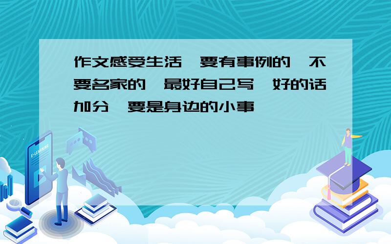 作文感受生活,要有事例的,不要名家的,最好自己写,好的话加分,要是身边的小事