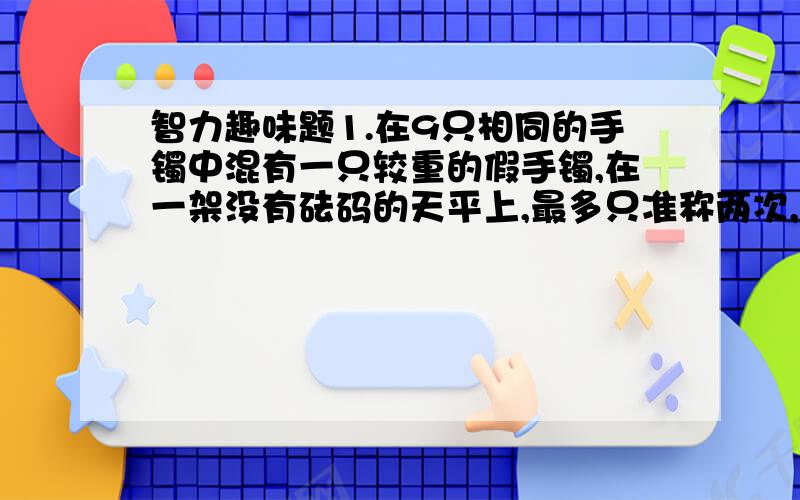 智力趣味题1.在9只相同的手镯中混有一只较重的假手镯,在一架没有砝码的天平上,最多只准称两次,你能够把假手镯找出来吗?2