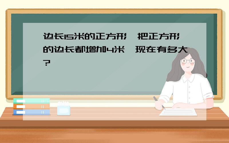 边长15米的正方形,把正方形的边长都增加4米,现在有多大?