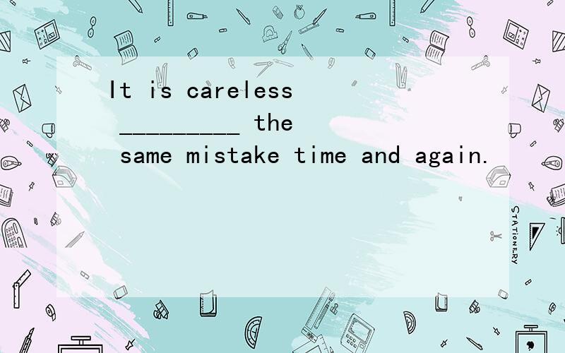 It is careless _________ the same mistake time and again.