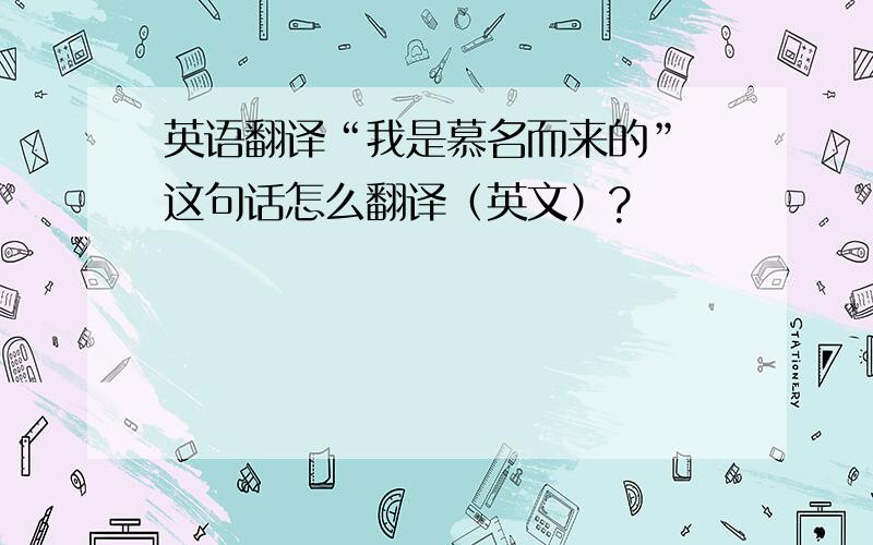 英语翻译“我是慕名而来的” 这句话怎么翻译（英文）?