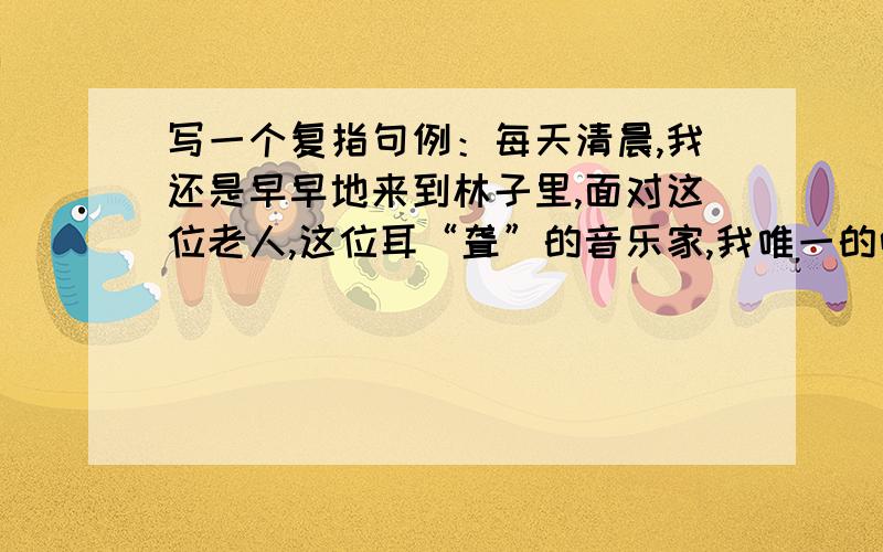 写一个复指句例：每天清晨,我还是早早地来到林子里,面对这位老人,这位耳“聋”的音乐家,我唯一的听众,轻轻调好弦,然后静静