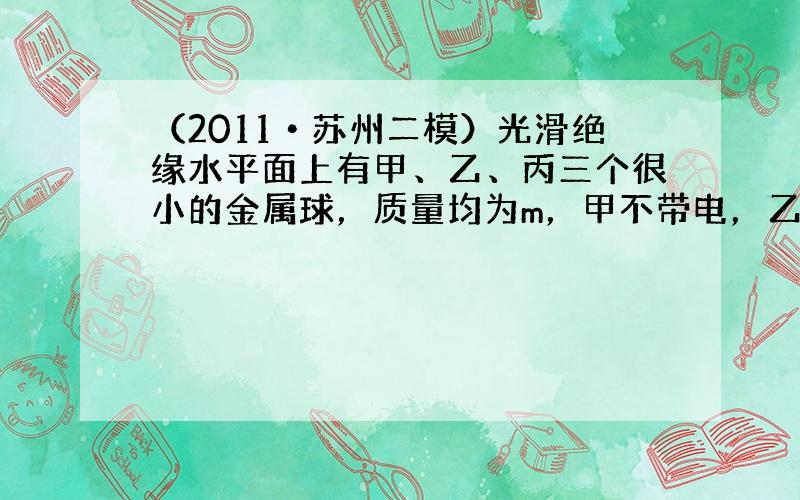 （2011•苏州二模）光滑绝缘水平面上有甲、乙、丙三个很小的金属球，质量均为m，甲不带电，乙带电量为+q，丙带电量为+1