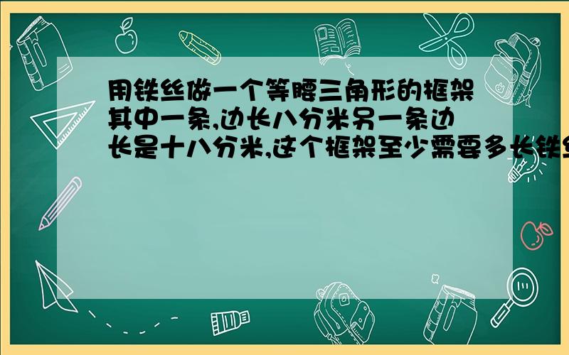 用铁丝做一个等腰三角形的框架其中一条,边长八分米另一条边长是十八分米,这个框架至少需要多长铁丝.