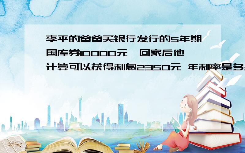 李平的爸爸买银行发行的5年期国库券10000元,回家后他计算可以获得利息2350元 年利率是多少