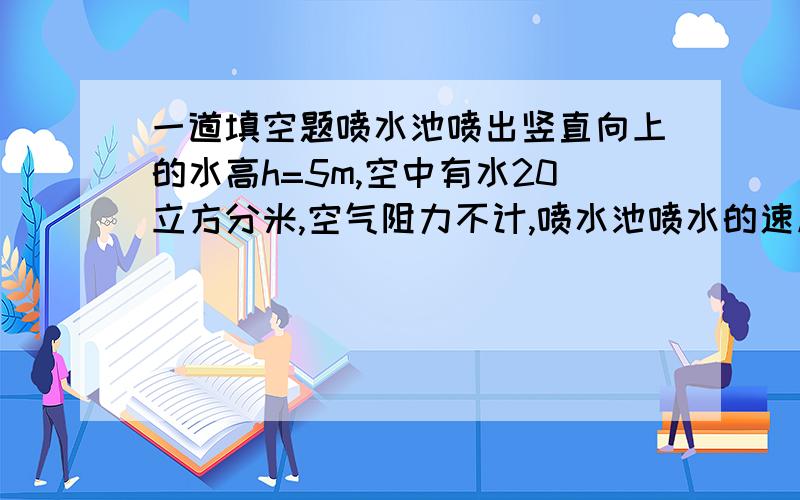 一道填空题喷水池喷出竖直向上的水高h=5m,空中有水20立方分米,空气阻力不计,喷水池喷水的速度为________m/s