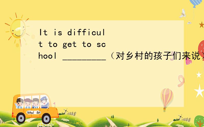 It is difficult to get to school _________（对乡村的孩子们来说）.