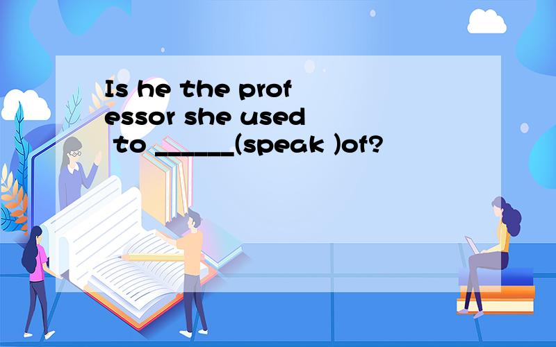 Is he the professor she used to ______(speak )of?