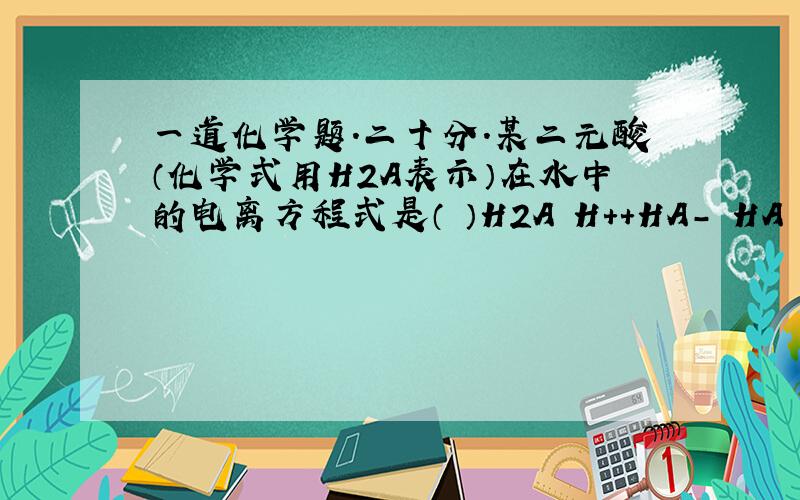 一道化学题.二十分.某二元酸（化学式用H2A表示）在水中的电离方程式是（ ）H2A H＋＋HA－ HA H＋＋A2－回答