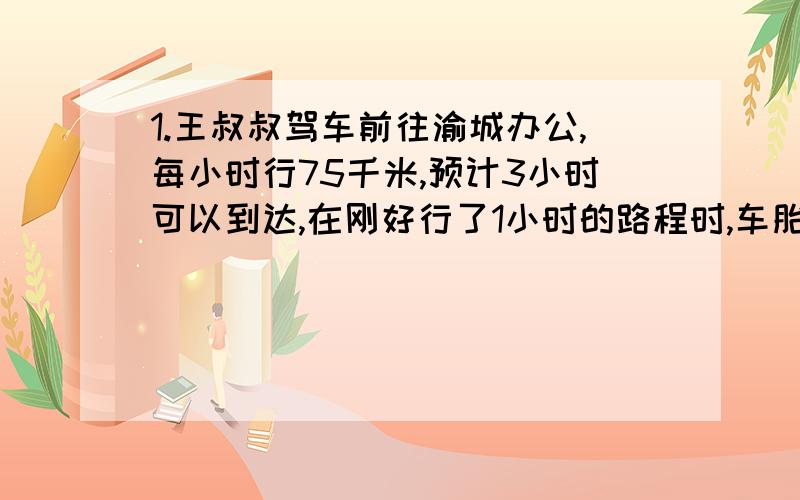 1.王叔叔驾车前往渝城办公,每小时行75千米,预计3小时可以到达,在刚好行了1小时的路程时,车胎坏了,他就用20分钟修车