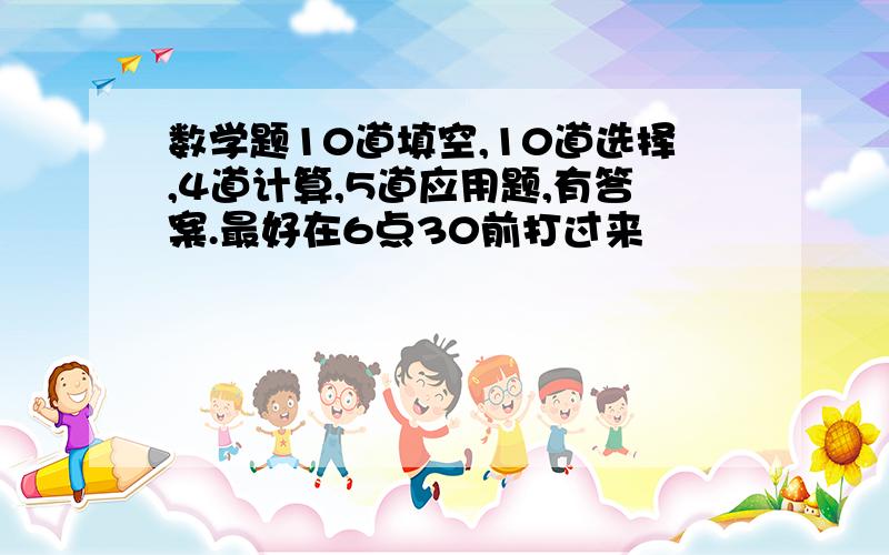 数学题10道填空,10道选择,4道计算,5道应用题,有答案.最好在6点30前打过来