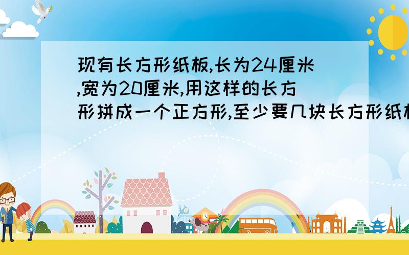 现有长方形纸板,长为24厘米,宽为20厘米,用这样的长方形拼成一个正方形,至少要几块长方形纸板?