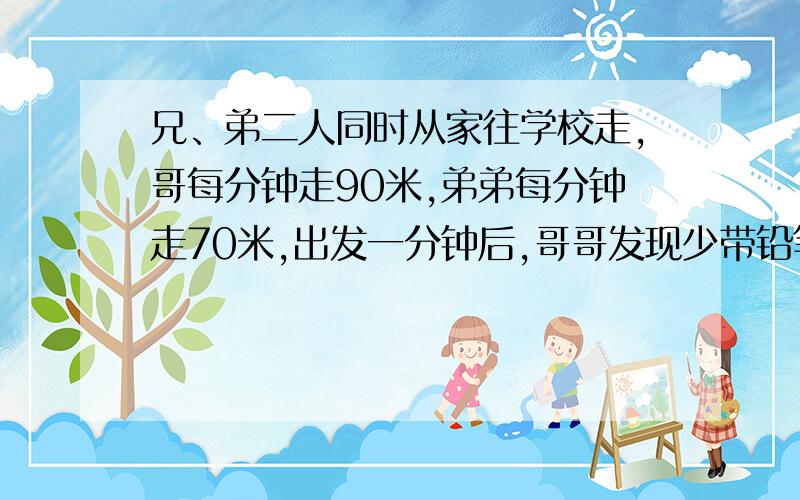 兄、弟二人同时从家往学校走,哥每分钟走90米,弟弟每分钟走70米,出发一分钟后,哥哥发现少带铅笔合,则原路返回,取回立即