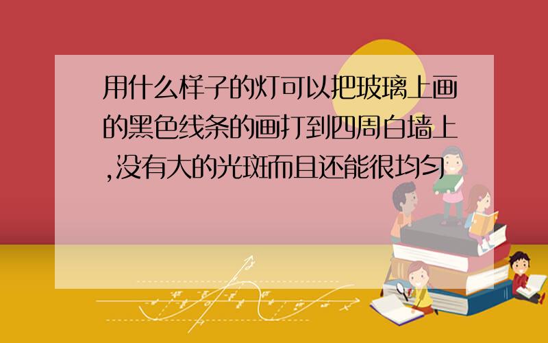 用什么样子的灯可以把玻璃上画的黑色线条的画打到四周白墙上,没有大的光斑而且还能很均匀