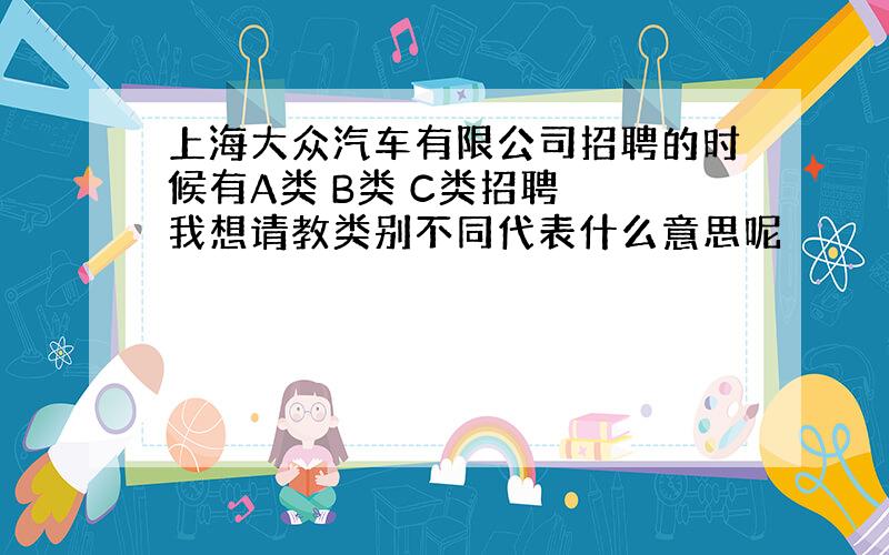 上海大众汽车有限公司招聘的时候有A类 B类 C类招聘　　我想请教类别不同代表什么意思呢