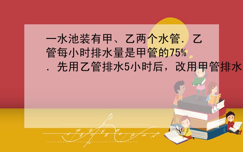 一水池装有甲、乙两个水管．乙管每小时排水量是甲管的75%．先用乙管排水5小时后，改用甲管排水，结果比只用乙管提前1小时把