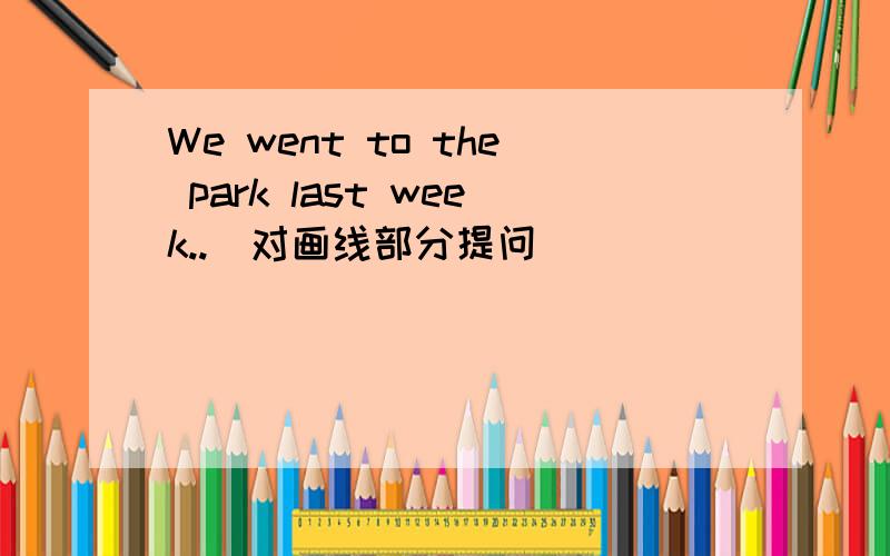 We went to the park last week..（对画线部分提问）