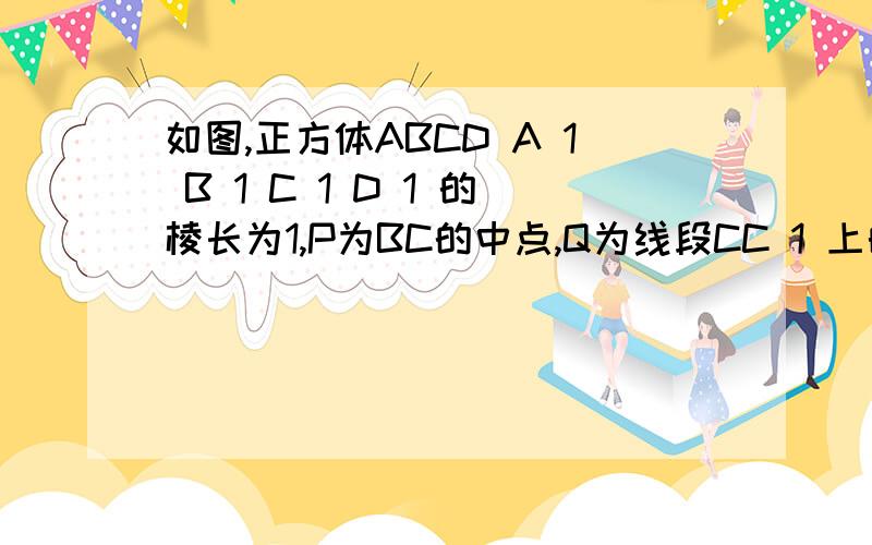 如图,正方体ABCD A 1 B 1 C 1 D 1 的棱长为1,P为BC的中点,Q为线段CC 1 上的动点,过点A,P