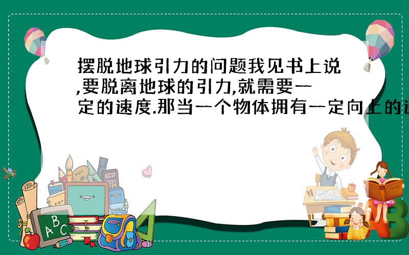 摆脱地球引力的问题我见书上说,要脱离地球的引力,就需要一定的速度.那当一个物体拥有一定向上的速度（小于第一宇宙速度）,并