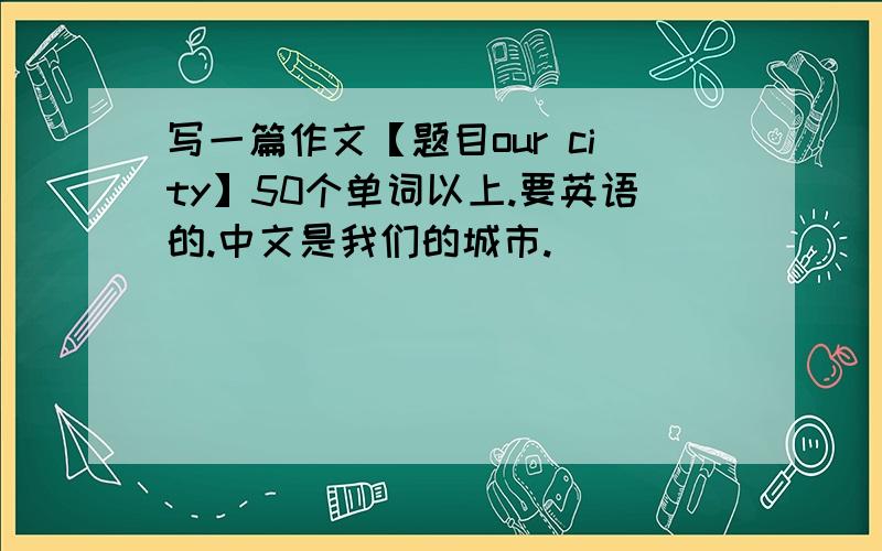 写一篇作文【题目our city】50个单词以上.要英语的.中文是我们的城市.