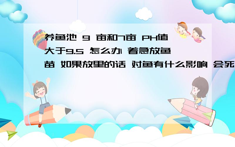 养鱼池 9 亩和7亩 PH值大于9.5 怎么办 着急放鱼苗 如果放里的话 对鱼有什么影响 会死鱼吗