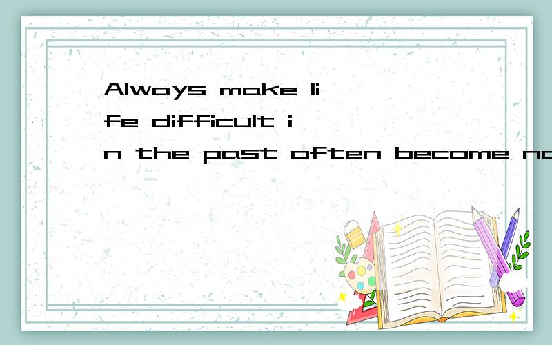 Always make life difficult in the past often become now the