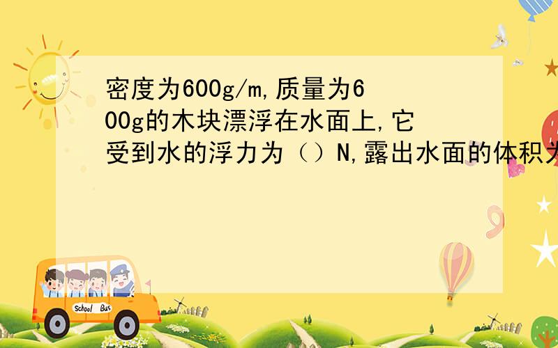 密度为600g/m,质量为600g的木块漂浮在水面上,它受到水的浮力为（）N,露出水面的体积为（）N