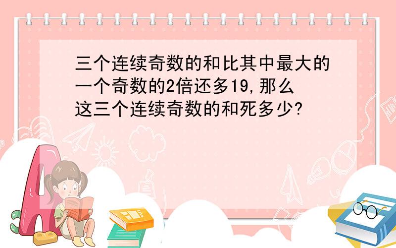 三个连续奇数的和比其中最大的一个奇数的2倍还多19,那么这三个连续奇数的和死多少?