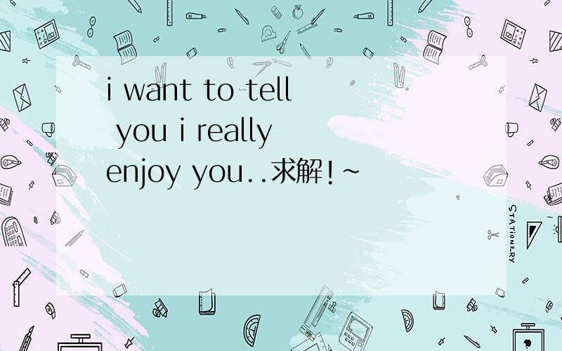 i want to tell you i really enjoy you..求解!~