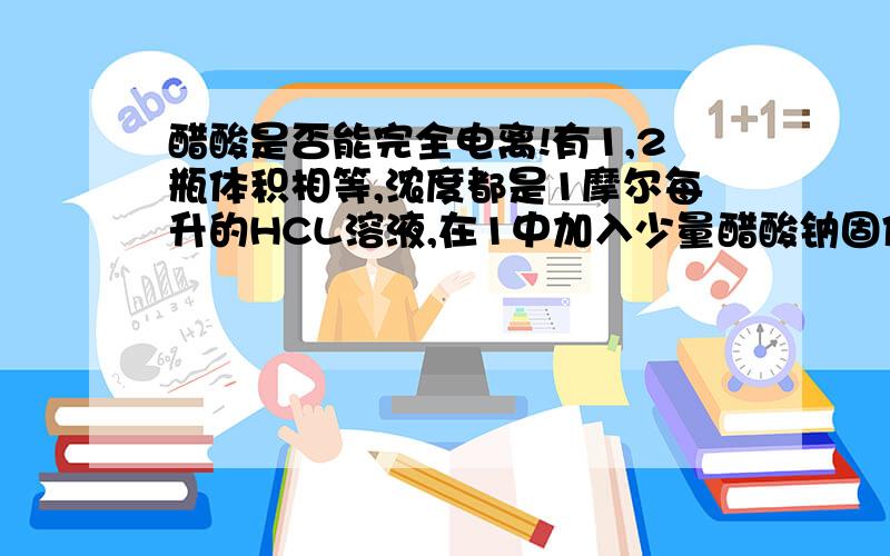 醋酸是否能完全电离!有1,2瓶体积相等,浓度都是1摩尔每升的HCL溶液,在1中加入少量醋酸钠固体（加入后溶液仍呈强酸性）