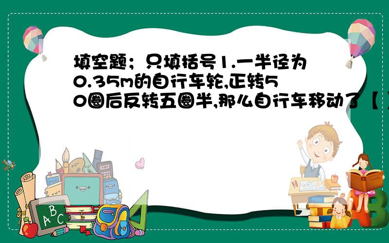 填空题；只填括号1.一半径为0.35m的自行车轮,正转50圈后反转五圈半,那么自行车移动了【 】m.2.【 】比4.5吨