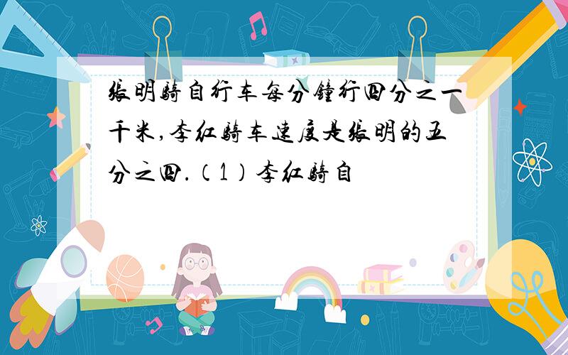 张明骑自行车每分钟行四分之一千米,李红骑车速度是张明的五分之四.（1）李红骑自