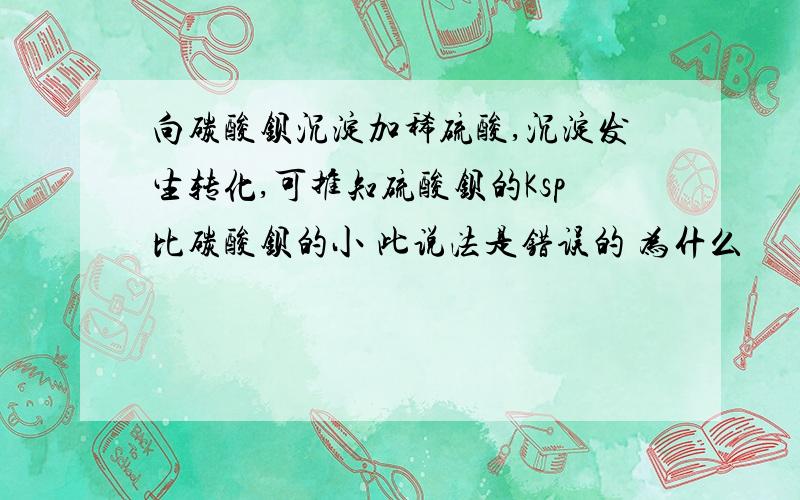 向碳酸钡沉淀加稀硫酸,沉淀发生转化,可推知硫酸钡的Ksp比碳酸钡的小 此说法是错误的 为什么