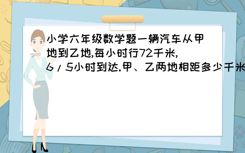 小学六年级数学题一辆汽车从甲地到乙地,每小时行72千米,6/5小时到达.甲、乙两地相距多少千米?