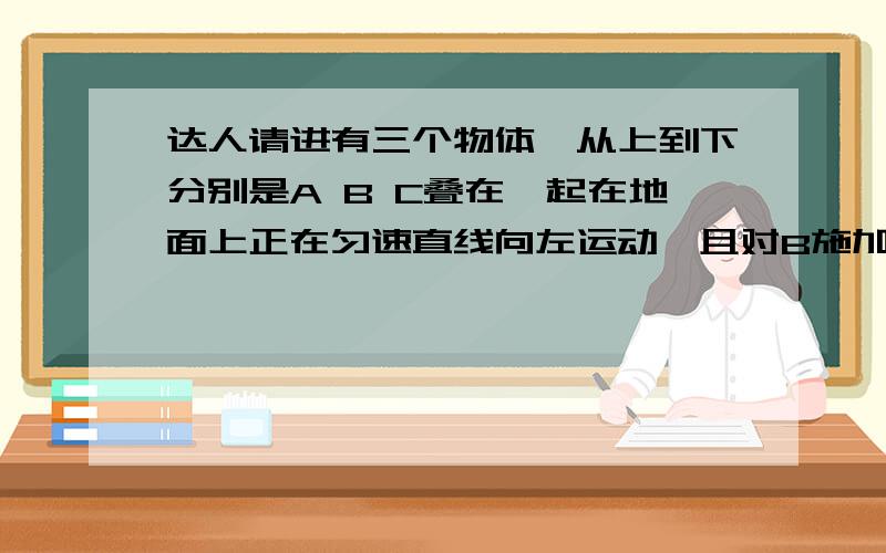 达人请进有三个物体,从上到下分别是A B C叠在一起在地面上正在匀速直线向左运动,且对B施加18N向左的力,对C施加10