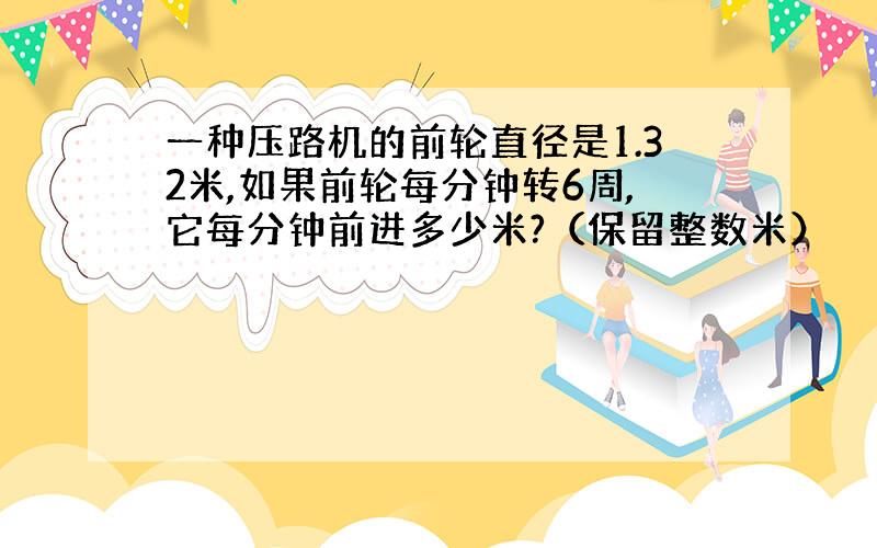 一种压路机的前轮直径是1.32米,如果前轮每分钟转6周,它每分钟前进多少米?（保留整数米）