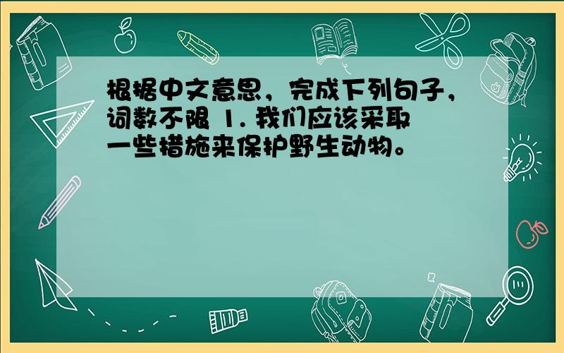 根据中文意思，完成下列句子，词数不限 1. 我们应该采取一些措施来保护野生动物。