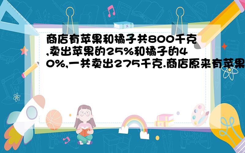 商店有苹果和橘子共800千克,卖出苹果的25%和橘子的40%,一共卖出275千克.商店原来有苹果和橘子各多少千克?