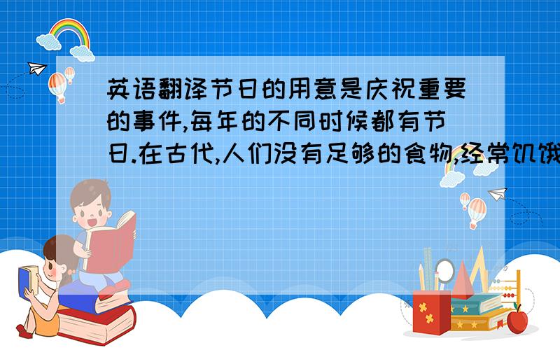 英语翻译节日的用意是庆祝重要的事件,每年的不同时候都有节日.在古代,人们没有足够的食物,经常饥饿致死,只有在过节的时候才