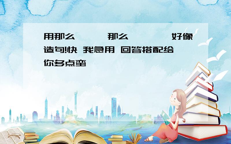 用那么```那么````好像造句!快 我急用 回答搭配给你多点蛮