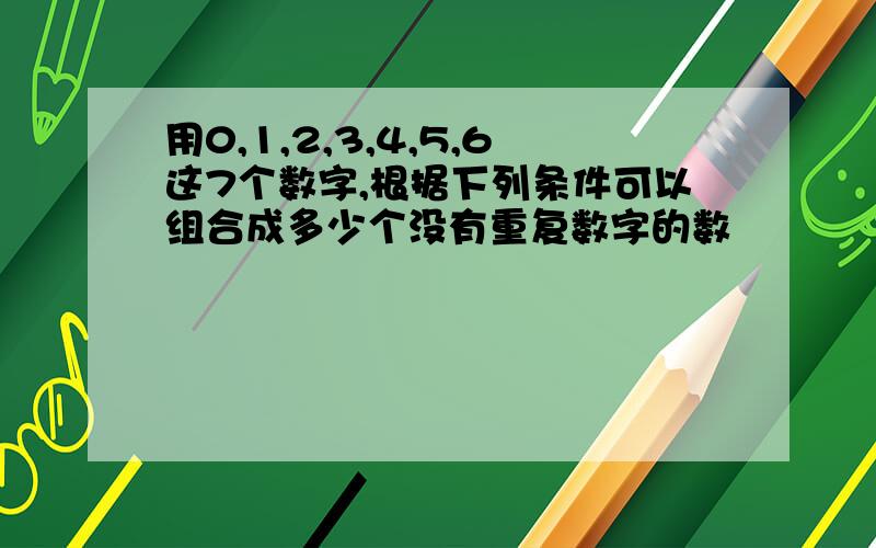 用0,1,2,3,4,5,6这7个数字,根据下列条件可以组合成多少个没有重复数字的数