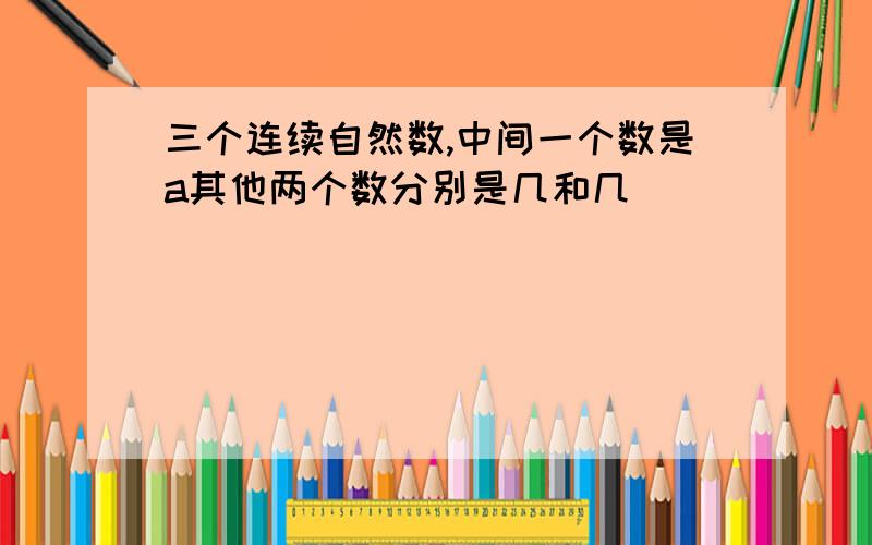 三个连续自然数,中间一个数是a其他两个数分别是几和几