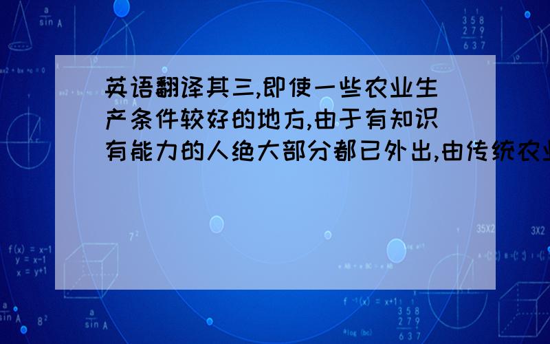 英语翻译其三,即使一些农业生产条件较好的地方,由于有知识有能力的人绝大部分都已外出,由传统农业向现代农业的转换也较为困难