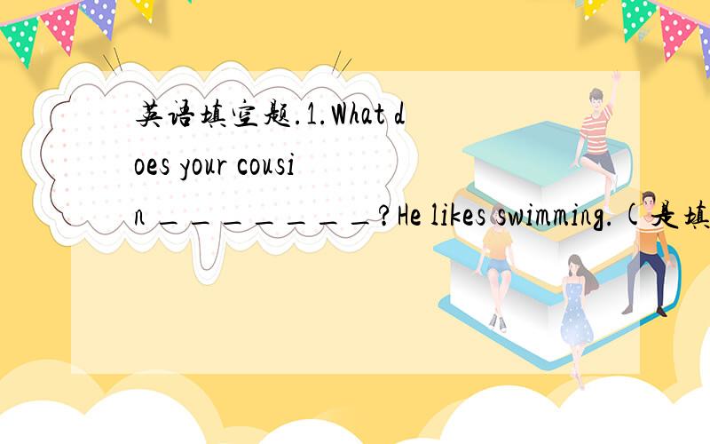 英语填空题.1.What does your cousin _______?He likes swimming.(是填l