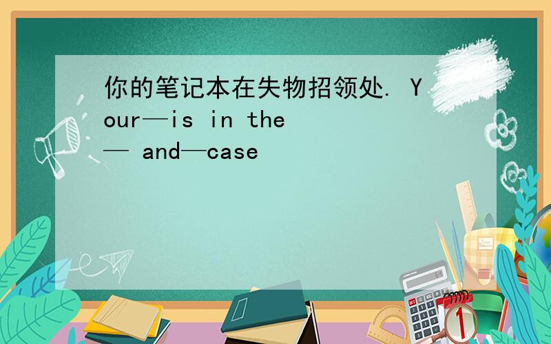 你的笔记本在失物招领处. Your—is in the — and—case