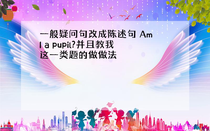 一般疑问句改成陈述句 Am I a pupil?并且教我这一类题的做做法