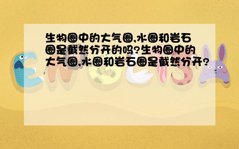 生物圈中的大气圈,水圈和岩石圈是截然分开的吗?生物圈中的大气圈,水圈和岩石圈是截然分开?