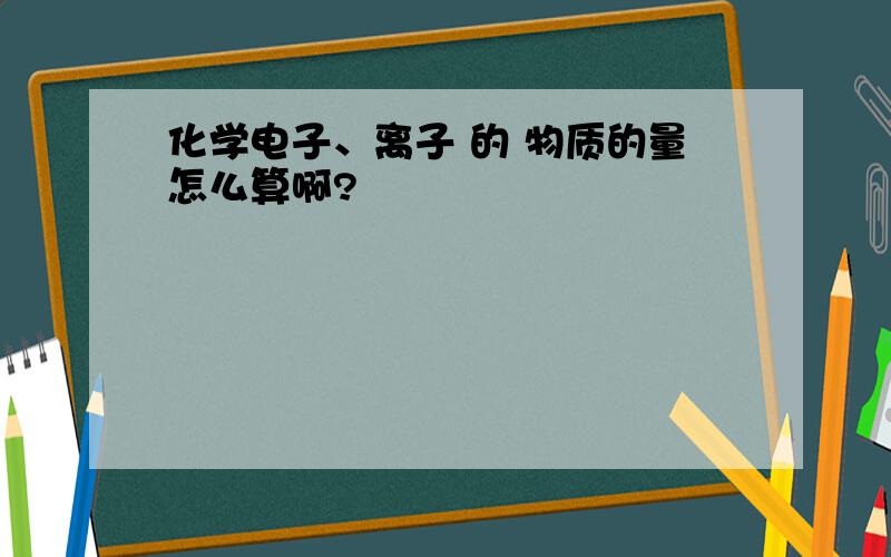 化学电子、离子 的 物质的量怎么算啊?