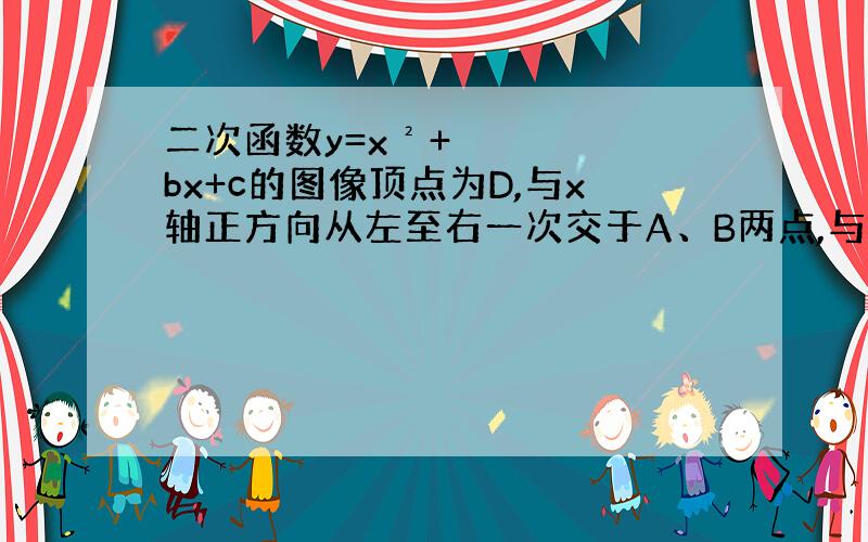 二次函数y=x²+bx+c的图像顶点为D,与x轴正方向从左至右一次交于A、B两点,与y轴正方向交于C点,