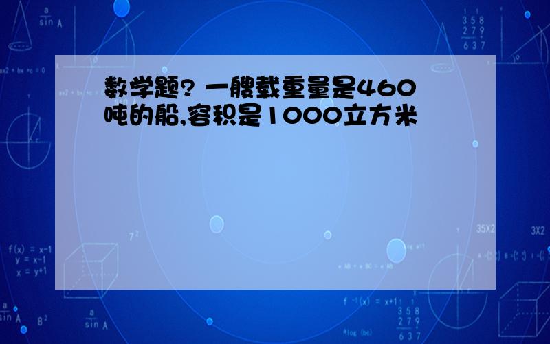 数学题? 一艘载重量是460吨的船,容积是1000立方米